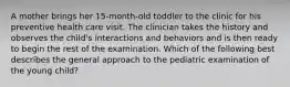 A mother brings her 15-month-old toddler to the clinic for his preventive health care visit. The clinician takes the history and observes the child's interactions and behaviors and is then ready to begin the rest of the examination. Which of the following best describes the general approach to the pediatric examination of the young child?