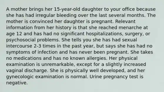 A mother brings her 15-year-old daughter to your office because she has had irregular bleeding over the last several months. The mother is convinced her daughter is pregnant. Relevant information from her history is that she reached menarche at age 12 and has had no significant hospitalizations, surgery, or psychosocial problems. She tells you she has had sexual intercourse 2-3 times in the past year, but says she has had no symptoms of infection and has never been pregnant. She takes no medications and has no known allergies. Her physical examination is unremarkable, except for a slightly increased vaginal discharge. She is physically well developed, and her gynecologic examination is normal. Urine pregnancy test is negative.