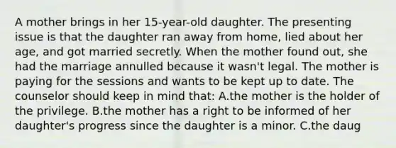 A mother brings in her 15-year-old daughter. The presenting issue is that the daughter ran away from home, lied about her age, and got married secretly. When the mother found out, she had the marriage annulled because it wasn't legal. The mother is paying for the sessions and wants to be kept up to date. The counselor should keep in mind that: A.the mother is the holder of the privilege. B.the mother has a right to be informed of her daughter's progress since the daughter is a minor. C.the daug