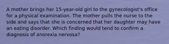 A mother brings her 15-year-old girl to the gynecologist's office for a physical examination. The mother pulls the nurse to the side and says that she is concerned that her daughter may have an eating disorder. Which finding would tend to confirm a diagnosis of anorexia nervosa?