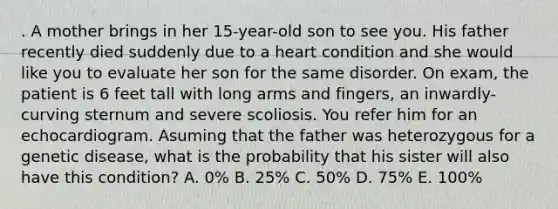 . A mother brings in her 15-year-old son to see you. His father recently died suddenly due to a heart condition and she would like you to evaluate her son for the same disorder. On exam, the patient is 6 feet tall with long arms and fingers, an inwardly-curving sternum and severe scoliosis. You refer him for an echocardiogram. Asuming that the father was heterozygous for a genetic disease, what is the probability that his sister will also have this condition? A. 0% B. 25% C. 50% D. 75% E. 100%