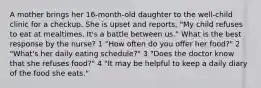 A mother brings her 16-month-old daughter to the well-child clinic for a checkup. She is upset and reports, "My child refuses to eat at mealtimes. It's a battle between us." What is the best response by the nurse? 1 "How often do you offer her food?" 2 "What's her daily eating schedule?" 3 "Does the doctor know that she refuses food?" 4 "It may be helpful to keep a daily diary of the food she eats."