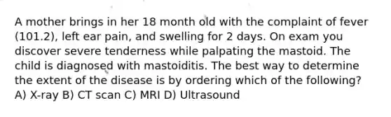 A mother brings in her 18 month old with the complaint of fever (101.2), left ear pain, and swelling for 2 days. On exam you discover severe tenderness while palpating the mastoid. The child is diagnosed with mastoiditis. The best way to determine the extent of the disease is by ordering which of the following? A) X-ray B) CT scan C) MRI D) Ultrasound