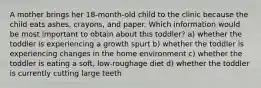 A mother brings her 18-month-old child to the clinic because the child eats ashes, crayons, and paper. Which information would be most important to obtain about this toddler? a) whether the toddler is experiencing a growth spurt b) whether the toddler is experiencing changes in the home environment c) whether the toddler is eating a soft, low-roughage diet d) whether the toddler is currently cutting large teeth