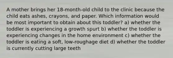 A mother brings her 18-month-old child to the clinic because the child eats ashes, crayons, and paper. Which information would be most important to obtain about this toddler? a) whether the toddler is experiencing a growth spurt b) whether the toddler is experiencing changes in the home environment c) whether the toddler is eating a soft, low-roughage diet d) whether the toddler is currently cutting large teeth