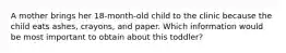 A mother brings her 18-month-old child to the clinic because the child eats ashes, crayons, and paper. Which information would be most important to obtain about this toddler?