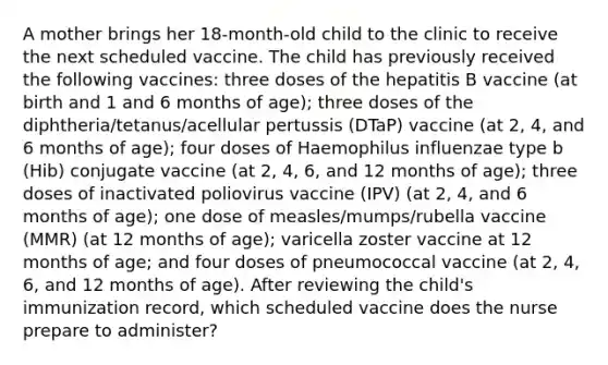 A mother brings her 18-month-old child to the clinic to receive the next scheduled vaccine. The child has previously received the following vaccines: three doses of the hepatitis B vaccine (at birth and 1 and 6 months of age); three doses of the diphtheria/tetanus/acellular pertussis (DTaP) vaccine (at 2, 4, and 6 months of age); four doses of Haemophilus influenzae type b (Hib) conjugate vaccine (at 2, 4, 6, and 12 months of age); three doses of inactivated poliovirus vaccine (IPV) (at 2, 4, and 6 months of age); one dose of measles/mumps/rubella vaccine (MMR) (at 12 months of age); varicella zoster vaccine at 12 months of age; and four doses of pneumococcal vaccine (at 2, 4, 6, and 12 months of age). After reviewing the child's immunization record, which scheduled vaccine does the nurse prepare to administer?