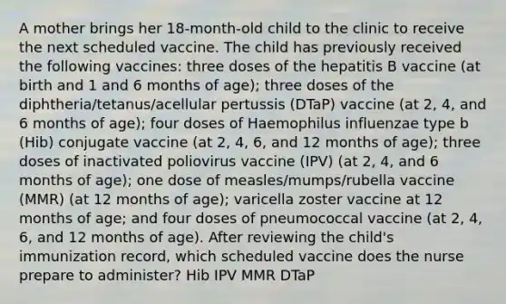 A mother brings her 18-month-old child to the clinic to receive the next scheduled vaccine. The child has previously received the following vaccines: three doses of the hepatitis B vaccine (at birth and 1 and 6 months of age); three doses of the diphtheria/tetanus/acellular pertussis (DTaP) vaccine (at 2, 4, and 6 months of age); four doses of Haemophilus influenzae type b (Hib) conjugate vaccine (at 2, 4, 6, and 12 months of age); three doses of inactivated poliovirus vaccine (IPV) (at 2, 4, and 6 months of age); one dose of measles/mumps/rubella vaccine (MMR) (at 12 months of age); varicella zoster vaccine at 12 months of age; and four doses of pneumococcal vaccine (at 2, 4, 6, and 12 months of age). After reviewing the child's immunization record, which scheduled vaccine does the nurse prepare to administer? Hib IPV MMR DTaP