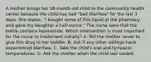 A mother brings her 18-month-old child to the community health center because the child has had "bad diarrhea" for the last 3 days. She states, "I bought some of this liquid at the pharmacy and gave my daughter a half-ounce." The nurse sees that the bottle contains loperamide. Which intervention is most important for the nurse to implement initially? A. Tell the mother never to give this drug to her toddler. B. Ask if any other siblings have experienced diarrhea. C. Take the child's oral and tympanic temperatures. D. Ask the mother when the child last voided.