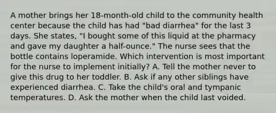 A mother brings her 18-month-old child to the community health center because the child has had "bad diarrhea" for the last 3 days. She states, "I bought some of this liquid at the pharmacy and gave my daughter a half-ounce." The nurse sees that the bottle contains loperamide. Which intervention is most important for the nurse to implement initially? A. Tell the mother never to give this drug to her toddler. B. Ask if any other siblings have experienced diarrhea. C. Take the child's oral and tympanic temperatures. D. Ask the mother when the child last voided.