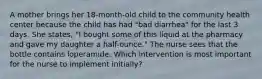 A mother brings her 18-month-old child to the community health center because the child has had "bad diarrhea" for the last 3 days. She states, "I bought some of this liquid at the pharmacy and gave my daughter a half-ounce." The nurse sees that the bottle contains loperamide. Which intervention is most important for the nurse to implement initially?