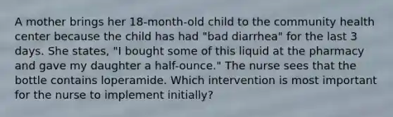 A mother brings her 18-month-old child to the community health center because the child has had "bad diarrhea" for the last 3 days. She states, "I bought some of this liquid at the pharmacy and gave my daughter a half-ounce." The nurse sees that the bottle contains loperamide. Which intervention is most important for the nurse to implement initially?