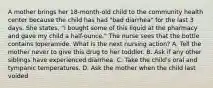 A mother brings her 18-month-old child to the community health center because the child has had "bad diarrhea" for the last 3 days. She states, "I bought some of this liquid at the pharmacy and gave my child a half-ounce." The nurse sees that the bottle contains loperamide. What is the next nursing action? A. Tell the mother never to give this drug to her toddler. B. Ask if any other siblings have experienced diarrhea. C. Take the child's oral and tympanic temperatures. D. Ask the mother when the child last voided