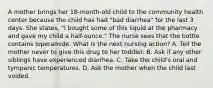 A mother brings her 18-month-old child to the community health center because the child has had "bad diarrhea" for the last 3 days. She states, "I bought some of this liquid at the pharmacy and gave my child a half-ounce." The nurse sees that the bottle contains loperamide. What is the next nursing action? A. Tell the mother never to give this drug to her toddler. B. Ask if any other siblings have experienced diarrhea. C. Take the child's oral and tympanic temperatures. D. Ask the mother when the child last voided.