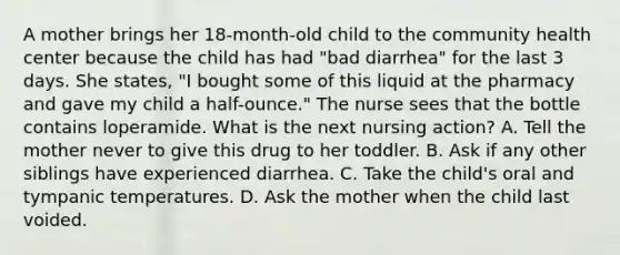 A mother brings her 18-month-old child to the community health center because the child has had "bad diarrhea" for the last 3 days. She states, "I bought some of this liquid at the pharmacy and gave my child a half-ounce." The nurse sees that the bottle contains loperamide. What is the next nursing action? A. Tell the mother never to give this drug to her toddler. B. Ask if any other siblings have experienced diarrhea. C. Take the child's oral and tympanic temperatures. D. Ask the mother when the child last voided.