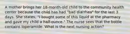 A mother brings her 18-month-old child to the community health center because the child has had "bad diarrhea" for the last 3 days. She states, "I bought some of this liquid at the pharmacy and gave my child a half-ounce." The nurse sees that the bottle contains loperamide. What is the next nursing action?