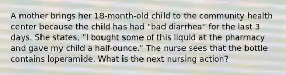 A mother brings her 18-month-old child to the community health center because the child has had "bad diarrhea" for the last 3 days. She states, "I bought some of this liquid at the pharmacy and gave my child a half-ounce." The nurse sees that the bottle contains loperamide. What is the next nursing action?