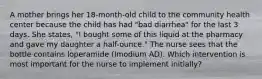 A mother brings her 18-month-old child to the community health center because the child has had "bad diarrhea" for the last 3 days. She states, "I bought some of this liquid at the pharmacy and gave my daughter a half-ounce." The nurse sees that the bottle contains loperamide (Imodium AD). Which intervention is most important for the nurse to implement initially?