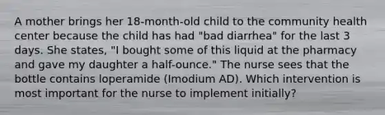 A mother brings her 18-month-old child to the community health center because the child has had "bad diarrhea" for the last 3 days. She states, "I bought some of this liquid at the pharmacy and gave my daughter a half-ounce." The nurse sees that the bottle contains loperamide (Imodium AD). Which intervention is most important for the nurse to implement initially?