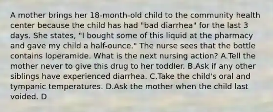 A mother brings her 18-month-old child to the community health center because the child has had "bad diarrhea" for the last 3 days. She states, "I bought some of this liquid at the pharmacy and gave my child a half-ounce." The nurse sees that the bottle contains loperamide. What is the next nursing action? A.Tell the mother never to give this drug to her toddler. B.Ask if any other siblings have experienced diarrhea. C.Take the child's oral and tympanic temperatures. D.Ask the mother when the child last voided. D