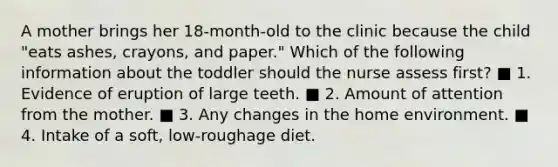 A mother brings her 18-month-old to the clinic because the child "eats ashes, crayons, and paper." Which of the following information about the toddler should the nurse assess first? ■ 1. Evidence of eruption of large teeth. ■ 2. Amount of attention from the mother. ■ 3. Any changes in the home environment. ■ 4. Intake of a soft, low-roughage diet.