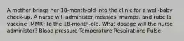 A mother brings her 18-month-old into the clinic for a well-baby check-up. A nurse will administer measles, mumps, and rubella vaccine (MMR) to the 18-month-old. What dosage will the nurse administer? Blood pressure Temperature Respirations Pulse