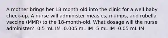 A mother brings her 18-month-old into the clinic for a well-baby check-up. A nurse will administer measles, mumps, and rubella vaccine (MMR) to the 18-month-old. What dosage will the nurse administer? -0.5 mL IM -0.005 mL IM -5 mL IM -0.05 mL IM