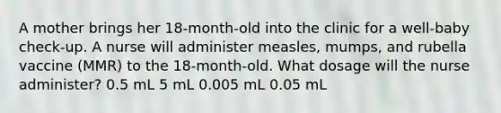 A mother brings her 18-month-old into the clinic for a well-baby check-up. A nurse will administer measles, mumps, and rubella vaccine (MMR) to the 18-month-old. What dosage will the nurse administer? 0.5 mL 5 mL 0.005 mL 0.05 mL