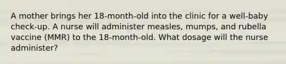 A mother brings her 18-month-old into the clinic for a well-baby check-up. A nurse will administer measles, mumps, and rubella vaccine (MMR) to the 18-month-old. What dosage will the nurse administer?