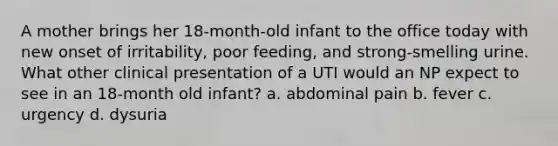 A mother brings her 18-month-old infant to the office today with new onset of irritability, poor feeding, and strong-smelling urine. What other clinical presentation of a UTI would an NP expect to see in an 18-month old infant? a. abdominal pain b. fever c. urgency d. dysuria