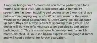 A mother brings her 18-month-old son to the pediatrician for a routine well-child visit. She is concerned about her child's speech. He has been babbling and cooing since 6 months of age but is not yet saying any words. Which response by the nurse would be the most appropriate? A. Don't worry, he should catch up soon. Boys are always slower at speaking than girls. B. The doctor will want to refer your son to an audiologist and speech pathologist. C. This is normal speech development for an 18-month-old child. D. Your son has an expressive language disorder and will need a referral for further evaluation.