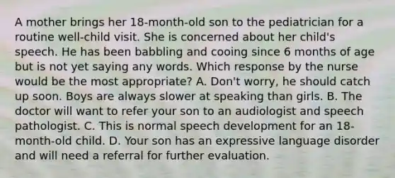 A mother brings her 18-month-old son to the pediatrician for a routine well-child visit. She is concerned about her child's speech. He has been babbling and cooing since 6 months of age but is not yet saying any words. Which response by the nurse would be the most appropriate? A. Don't worry, he should catch up soon. Boys are always slower at speaking than girls. B. The doctor will want to refer your son to an audiologist and speech pathologist. C. This is normal speech development for an 18-month-old child. D. Your son has an expressive language disorder and will need a referral for further evaluation.