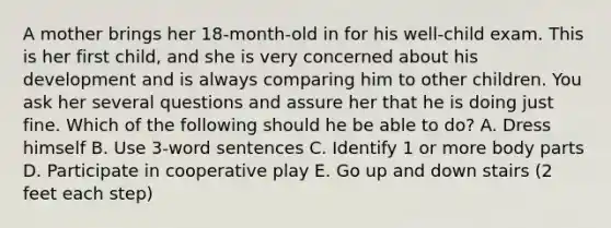 A mother brings her 18-month-old in for his well-child exam. This is her first child, and she is very concerned about his development and is always comparing him to other children. You ask her several questions and assure her that he is doing just fine. Which of the following should he be able to do? A. Dress himself B. Use 3-word sentences C. Identify 1 or more body parts D. Participate in cooperative play E. Go up and down stairs (2 feet each step)