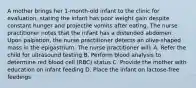 A mother brings her 1-month-old infant to the clinic for evaluation, stating the infant has poor weight gain despite constant hunger and projectile vomits after eating. The nurse practitioner notes that the infant has a distended abdomen. Upon palpation, the nurse practitioner detects an olive-shaped mass in the epigastrium. The nurse practitioner will: A. Refer the child for ultrasound testing B. Perform blood analysis to determine red blood cell (RBC) status C. Provide the mother with education on infant feeding D. Place the infant on lactose-free feedings