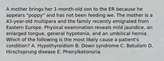 A mother brings her 1-month-old son to the ER because he appears "poppy" and has not been feeding we. The mother is a 43-year-old muitipara and the family recently emigrated from Eastern Europe. Physical examination reveals mild jaundice, an enlarged tongue, general hypotonia, and an umbilical hernia. Which of the following is the most likely cause a patient's condition? A. Hypothyroidism B. Down syndrome C. Botulism D. Hirschsprung disease E. Phenylketonuria