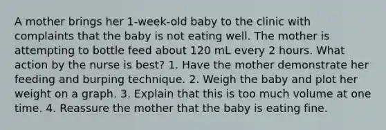 A mother brings her 1-week-old baby to the clinic with complaints that the baby is not eating well. The mother is attempting to bottle feed about 120 mL every 2 hours. What action by the nurse is best? 1. Have the mother demonstrate her feeding and burping technique. 2. Weigh the baby and plot her weight on a graph. 3. Explain that this is too much volume at one time. 4. Reassure the mother that the baby is eating fine.