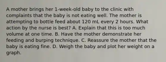 A mother brings her 1-week-old baby to the clinic with complaints that the baby is not eating well. The mother is attempting to bottle feed about 120 mL every 2 hours. What action by the nurse is best? A. Explain that this is too much volume at one time. B. Have the mother demonstrate her feeding and burping technique. C. Reassure the mother that the baby is eating fine. D. Weigh the baby and plot her weight on a graph.