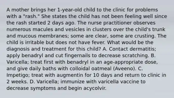 A mother brings her 1-year-old child to the clinic for problems with a "rash." She states the child has not been feeling well since the rash started 2 days ago. The nurse practitioner observes numerous macules and vesicles in clusters over the child's trunk and mucous membranes; some are clear, some are crusting. The child is irritable but does not have fever. What would be the diagnosis and treatment for this child? A. Contact dermatitis; apply benadryl and cut fingernails to decrease scratching. B. Varicella; treat first with benadryl in an age-appropriate dose, and give daily baths with colloidal oatmeal (Aveeno). C. Impetigo; treat with augmentin for 10 days and return to clinic in 2 weeks. D. Varicella; immunize with varicella vaccine to decrease symptoms and begin acycolvir.