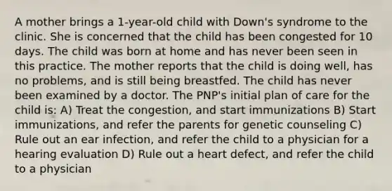 A mother brings a 1-year-old child with Down's syndrome to the clinic. She is concerned that the child has been congested for 10 days. The child was born at home and has never been seen in this practice. The mother reports that the child is doing well, has no problems, and is still being breastfed. The child has never been examined by a doctor. The PNP's initial plan of care for the child is: A) Treat the congestion, and start immunizations B) Start immunizations, and refer the parents for genetic counseling C) Rule out an ear infection, and refer the child to a physician for a hearing evaluation D) Rule out a heart defect, and refer the child to a physician