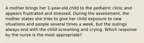 A mother brings her 1-year-old child to the pediatric clinic and appears frustrated and stressed. During the assessment, the mother states she tries to give her child exposure to new situations and people several times a week, but the outings always end with the child screaming and crying. Which response by the nurse is the most appropriate?