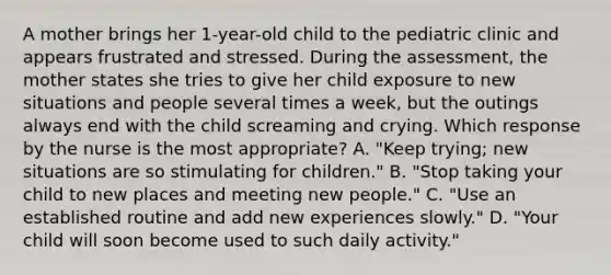 A mother brings her 1-year-old child to the pediatric clinic and appears frustrated and stressed. During the assessment, the mother states she tries to give her child exposure to new situations and people several times a week, but the outings always end with the child screaming and crying. Which response by the nurse is the most appropriate? A. "Keep trying; new situations are so stimulating for children." B. "Stop taking your child to new places and meeting new people." C. "Use an established routine and add new experiences slowly." D. "Your child will soon become used to such daily activity."