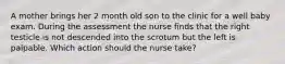 A mother brings her 2 month old son to the clinic for a well baby exam. During the assessment the nurse finds that the right testicle is not descended into the scrotum but the left is palpable. Which action should the nurse take?