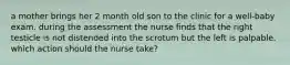 a mother brings her 2 month old son to the clinic for a well-baby exam. during the assessment the nurse finds that the right testicle is not distended into the scrotum but the left is palpable. which action should the nurse take?