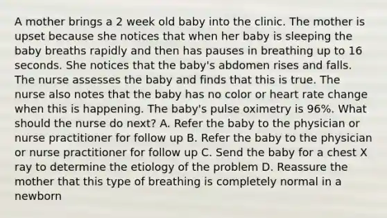 A mother brings a 2 week old baby into the clinic. The mother is upset because she notices that when her baby is sleeping the baby breaths rapidly and then has pauses in breathing up to 16 seconds. She notices that the baby's abdomen rises and falls. The nurse assesses the baby and finds that this is true. The nurse also notes that the baby has no color or heart rate change when this is happening. The baby's pulse oximetry is 96%. What should the nurse do next? A. Refer the baby to the physician or nurse practitioner for follow up B. Refer the baby to the physician or nurse practitioner for follow up C. Send the baby for a chest X ray to determine the etiology of the problem D. Reassure the mother that this type of breathing is completely normal in a newborn