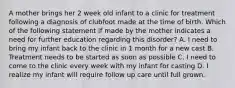 A mother brings her 2 week old infant to a clinic for treatment following a diagnosis of clubfoot made at the time of birth. Which of the following statement if made by the mother indicates a need for further education regarding this disorder? A. I need to bring my infant back to the clinic in 1 month for a new cast B. Treatment needs to be started as soon as possible C. I need to come to the clinic every week with my infant for casting D. I realize my infant will require follow up care until full grown.