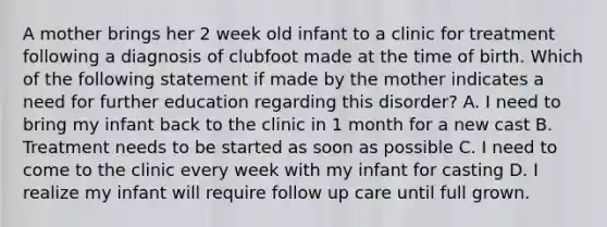 A mother brings her 2 week old infant to a clinic for treatment following a diagnosis of clubfoot made at the time of birth. Which of the following statement if made by the mother indicates a need for further education regarding this disorder? A. I need to bring my infant back to the clinic in 1 month for a new cast B. Treatment needs to be started as soon as possible C. I need to come to the clinic every week with my infant for casting D. I realize my infant will require follow up care until full grown.