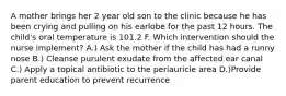 A mother brings her 2 year old son to the clinic because he has been crying and pulling on his earlobe for the past 12 hours. The child's oral temperature is 101.2 F. Which intervention should the nurse implement? A.) Ask the mother if the child has had a runny nose B.) Cleanse purulent exudate from the affected ear canal C.) Apply a topical antibiotic to the periauricle area D.)Provide parent education to prevent recurrence