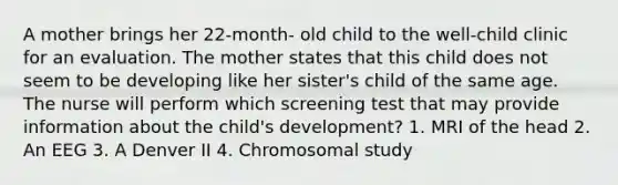 A mother brings her 22-month- old child to the well-child clinic for an evaluation. The mother states that this child does not seem to be developing like her sister's child of the same age. The nurse will perform which screening test that may provide information about the child's development? 1. MRI of the head 2. An EEG 3. A Denver II 4. Chromosomal study