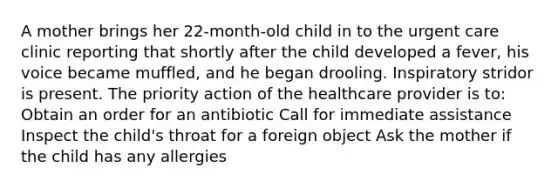 A mother brings her 22-month-old child in to the urgent care clinic reporting that shortly after the child developed a fever, his voice became muffled, and he began drooling. Inspiratory stridor is present. The priority action of the healthcare provider is to: Obtain an order for an antibiotic Call for immediate assistance Inspect the child's throat for a foreign object Ask the mother if the child has any allergies