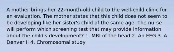 A mother brings her 22-month-old child to the well-child clinic for an evaluation. The mother states that this child does not seem to be developing like her sister's child of the same age. The nurse will perform which screening test that may provide information about the child's development? 1. MRI of the head 2. An EEG 3. A Denver II 4. Chromosomal study